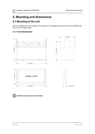 3. Mounting and dimensions
3.1 Mounting of the unit
The unit is designed for panel mounting. The display can be installed on the panel door and connected to the
main unit with a display cable.
3.1.1 Unit dimensions
Display or AOP
220 (8.661)
165
(6.496)
144
(5.669)
115
(4.528)
220 (8.661)
115 (4.528)
20.0 (0.787)
Dimensions are given in mm (inches).
ML-2 installation instructions 4189340582
UK
Mounting and dimensions
DEIF A/S Page 7 of 64
 