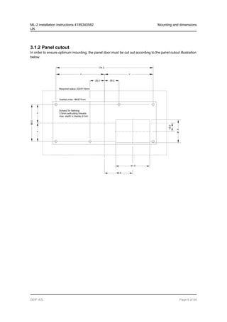 3.1.2 Panel cutout
In order to ensure optimum mounting, the panel door must be cut out according to the panel cutout illustration
below.
Required space 222X115mm
Gasket outer 186X77mm
Screws for fastning:
3.5mm selfcutting threads
max. depth in display 9 mm
26.0
= =
=
=
50.5
66.0
26.0
61.0
174.0
15.0
41.0
ML-2 installation instructions 4189340582
UK
Mounting and dimensions
DEIF A/S Page 8 of 64
 