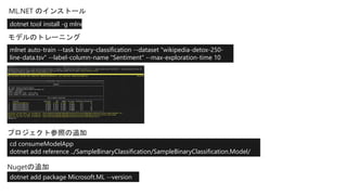 mlnet auto-train --task binary-classification --dataset "wikipedia-detox-250-
line-data.tsv" --label-column-name "Sentiment" --max-exploration-time 10
dotnet tool install -g mlnet
cd consumeModelApp
dotnet add reference ../SampleBinaryClassification/SampleBinaryClassification.Model/
dotnet add package Microsoft.ML --version
1.4.0
 