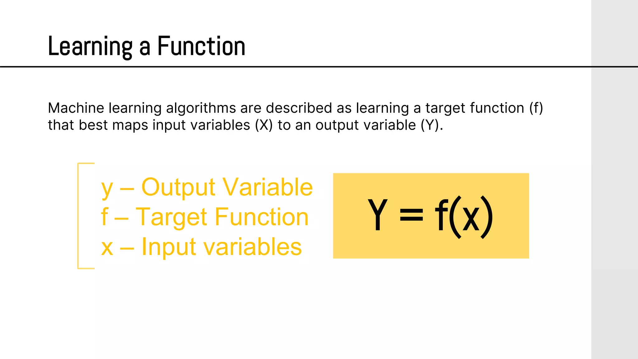 Learning a Function
y – Output Variable
f – Target Function
x – Input variables
Machine learning algorithms are described as learning a target function (f)
that best maps input variables (X) to an output variable (Y).
Y = f(x)
 