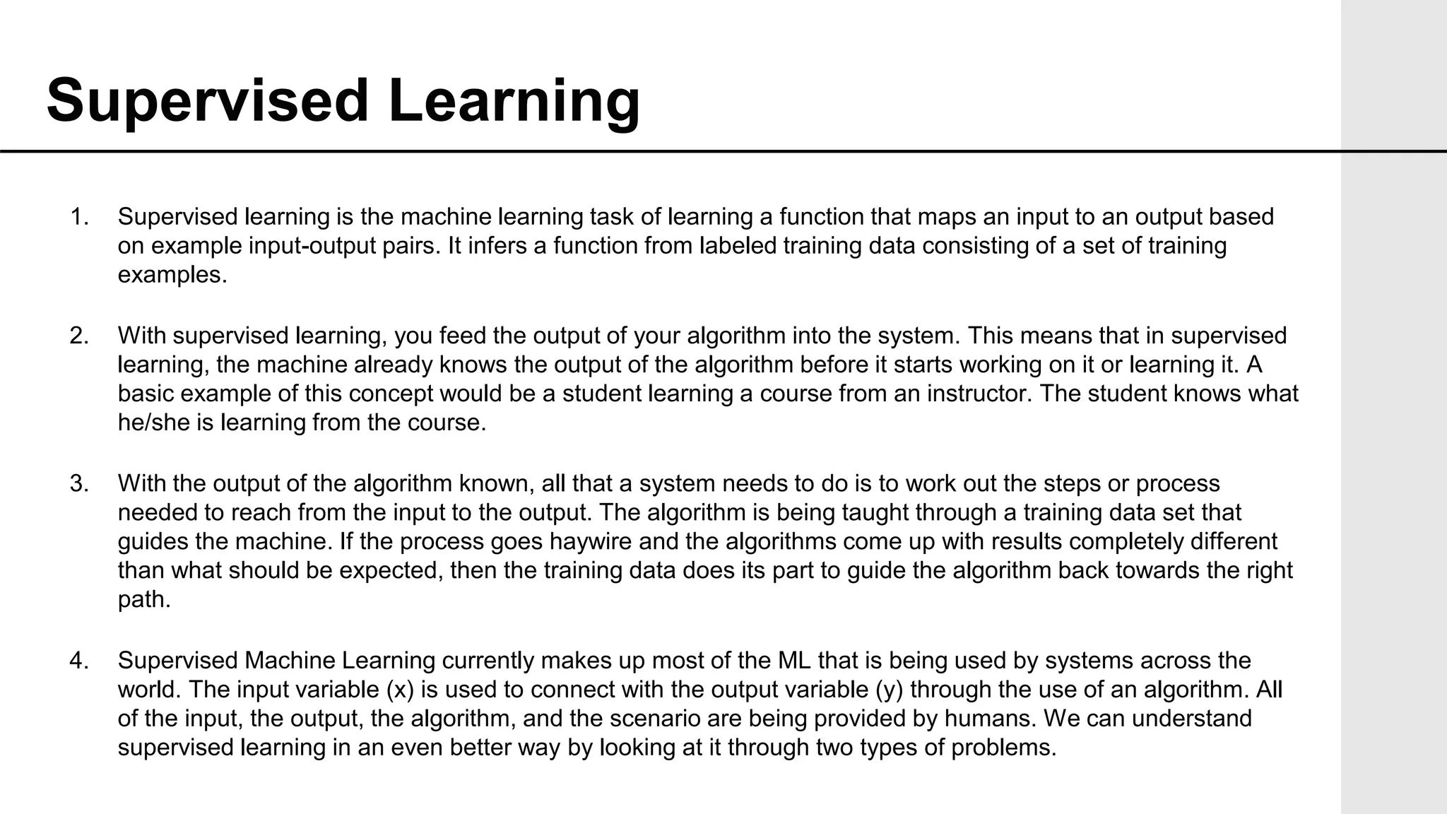 1. Supervised learning is the machine learning task of learning a function that maps an input to an output based
on example input-output pairs. It infers a function from labeled training data consisting of a set of training
examples.
2. With supervised learning, you feed the output of your algorithm into the system. This means that in supervised
learning, the machine already knows the output of the algorithm before it starts working on it or learning it. A
basic example of this concept would be a student learning a course from an instructor. The student knows what
he/she is learning from the course.
3. With the output of the algorithm known, all that a system needs to do is to work out the steps or process
needed to reach from the input to the output. The algorithm is being taught through a training data set that
guides the machine. If the process goes haywire and the algorithms come up with results completely different
than what should be expected, then the training data does its part to guide the algorithm back towards the right
path.
4. Supervised Machine Learning currently makes up most of the ML that is being used by systems across the
world. The input variable (x) is used to connect with the output variable (y) through the use of an algorithm. All
of the input, the output, the algorithm, and the scenario are being provided by humans. We can understand
supervised learning in an even better way by looking at it through two types of problems.
Supervised Learning
 