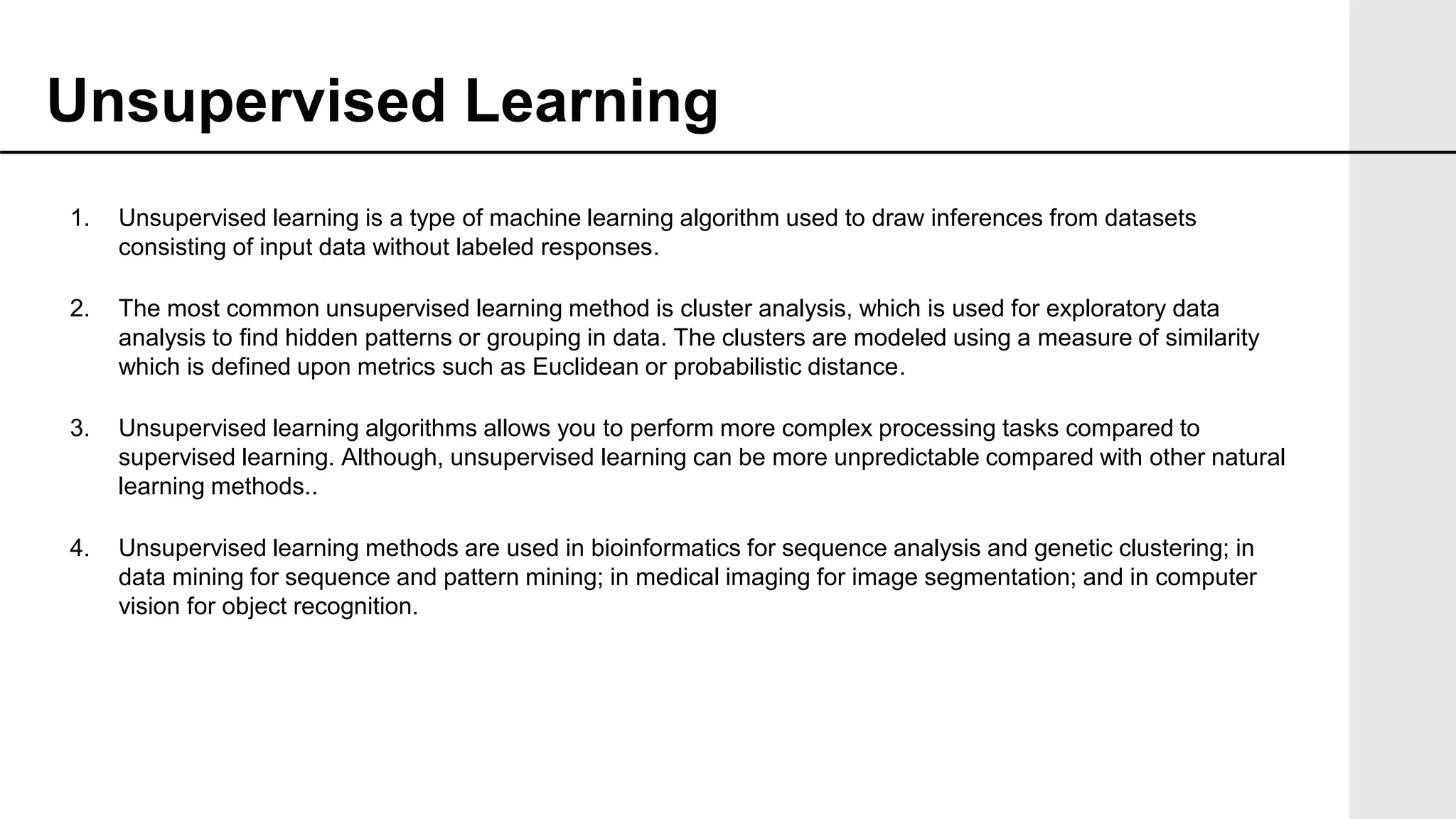 1. Unsupervised learning is a type of machine learning algorithm used to draw inferences from datasets
consisting of input data without labeled responses.
2. The most common unsupervised learning method is cluster analysis, which is used for exploratory data
analysis to find hidden patterns or grouping in data. The clusters are modeled using a measure of similarity
which is defined upon metrics such as Euclidean or probabilistic distance.
3. Unsupervised learning algorithms allows you to perform more complex processing tasks compared to
supervised learning. Although, unsupervised learning can be more unpredictable compared with other natural
learning methods..
4. Unsupervised learning methods are used in bioinformatics for sequence analysis and genetic clustering; in
data mining for sequence and pattern mining; in medical imaging for image segmentation; and in computer
vision for object recognition.
Unsupervised Learning
 