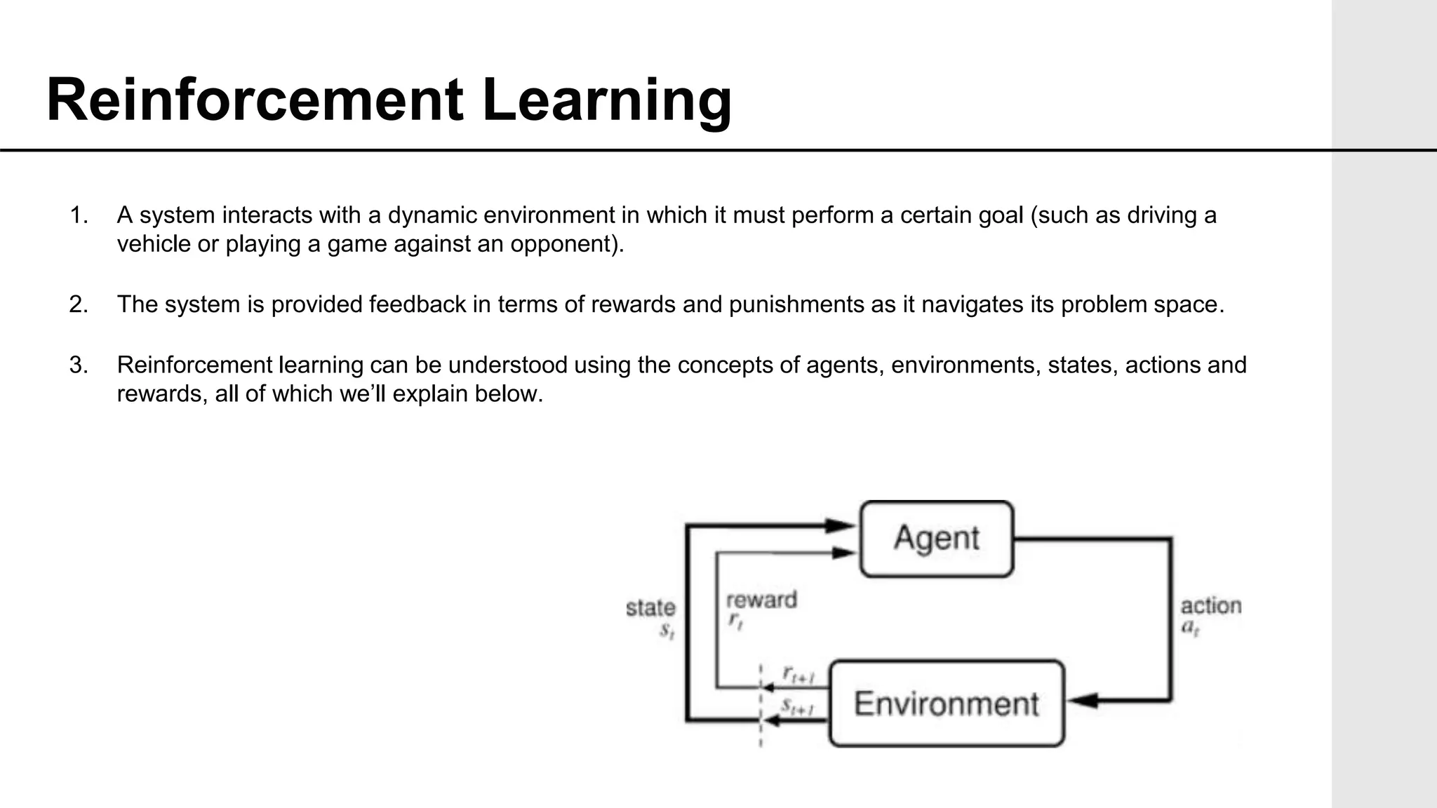 1. A system interacts with a dynamic environment in which it must perform a certain goal (such as driving a
vehicle or playing a game against an opponent).
2. The system is provided feedback in terms of rewards and punishments as it navigates its problem space.
3. Reinforcement learning can be understood using the concepts of agents, environments, states, actions and
rewards, all of which we’ll explain below.
Reinforcement Learning
 