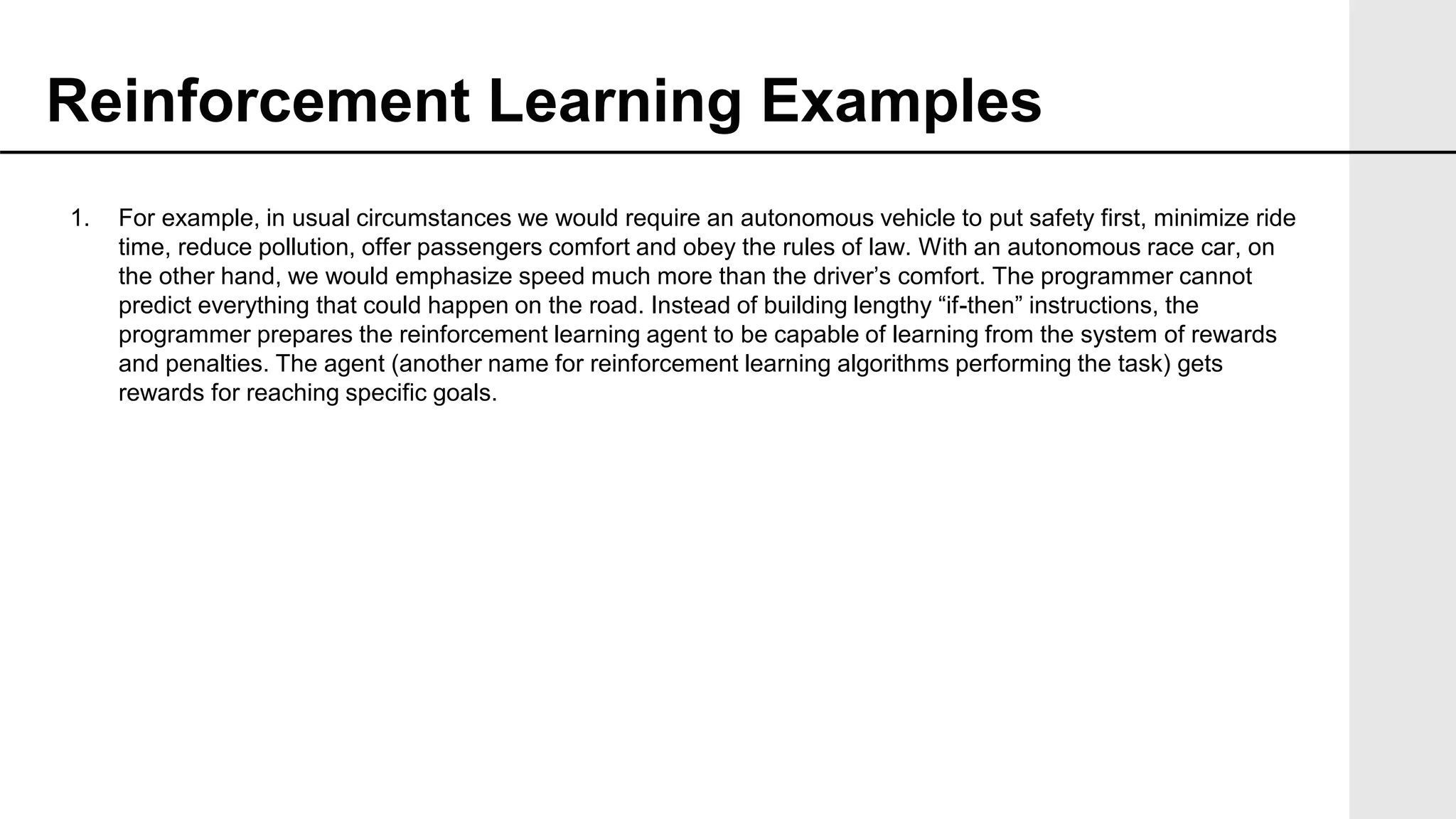 1. For example, in usual circumstances we would require an autonomous vehicle to put safety first, minimize ride
time, reduce pollution, offer passengers comfort and obey the rules of law. With an autonomous race car, on
the other hand, we would emphasize speed much more than the driver’s comfort. The programmer cannot
predict everything that could happen on the road. Instead of building lengthy “if-then” instructions, the
programmer prepares the reinforcement learning agent to be capable of learning from the system of rewards
and penalties. The agent (another name for reinforcement learning algorithms performing the task) gets
rewards for reaching specific goals.
Reinforcement Learning Examples
 
