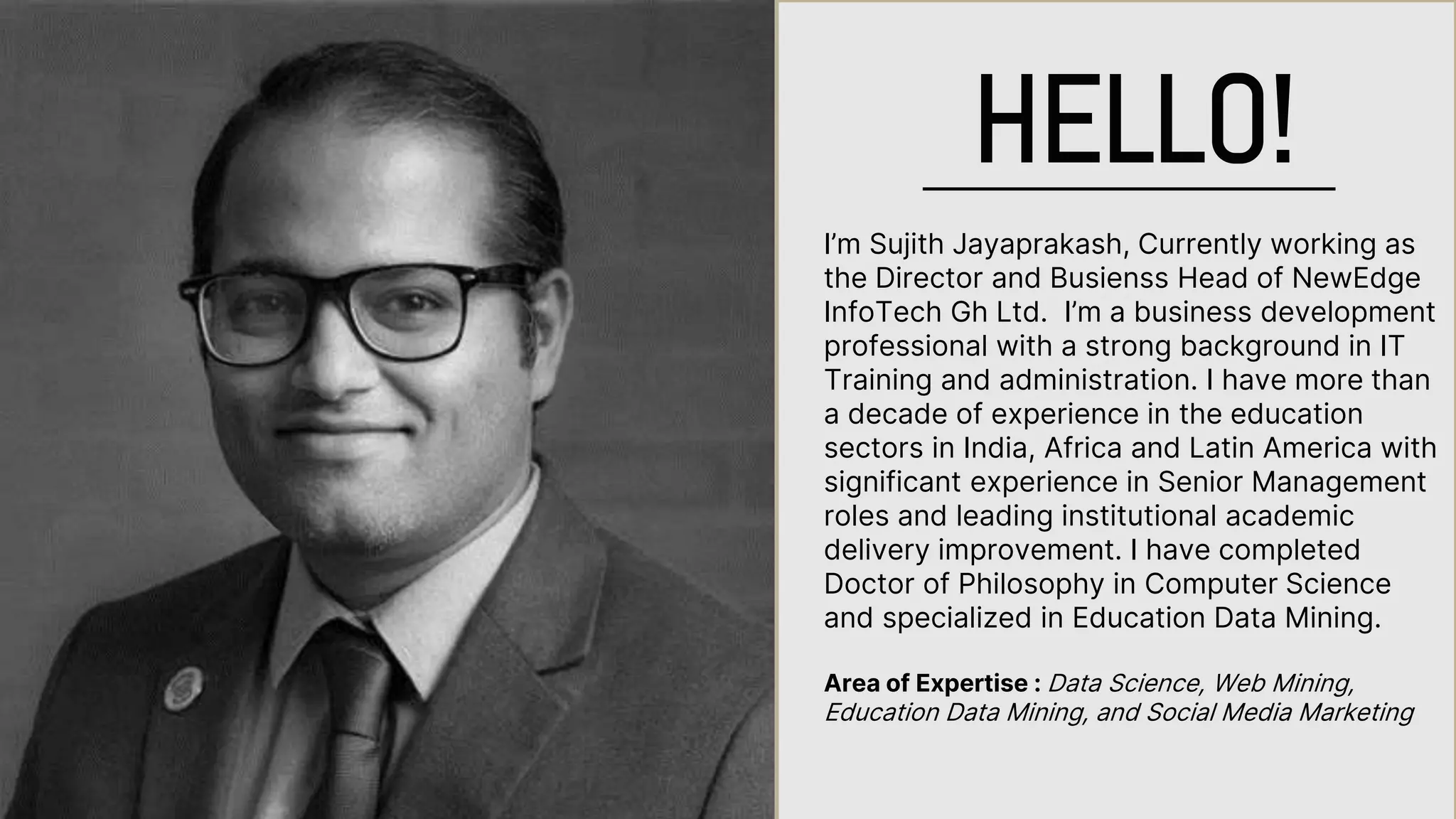 I’m Sujith Jayaprakash, Currently working as
the Director and Busienss Head of NewEdge
InfoTech Gh Ltd. I’m a business development
professional with a strong background in IT
Training and administration. I have more than
a decade of experience in the education
sectors in India, Africa and Latin America with
significant experience in Senior Management
roles and leading institutional academic
delivery improvement. I have completed
Doctor of Philosophy in Computer Science
and specialized in Education Data Mining.
Area of Expertise : Data Science, Web Mining,
Education Data Mining, and Social Media Marketing
HELLO!
 