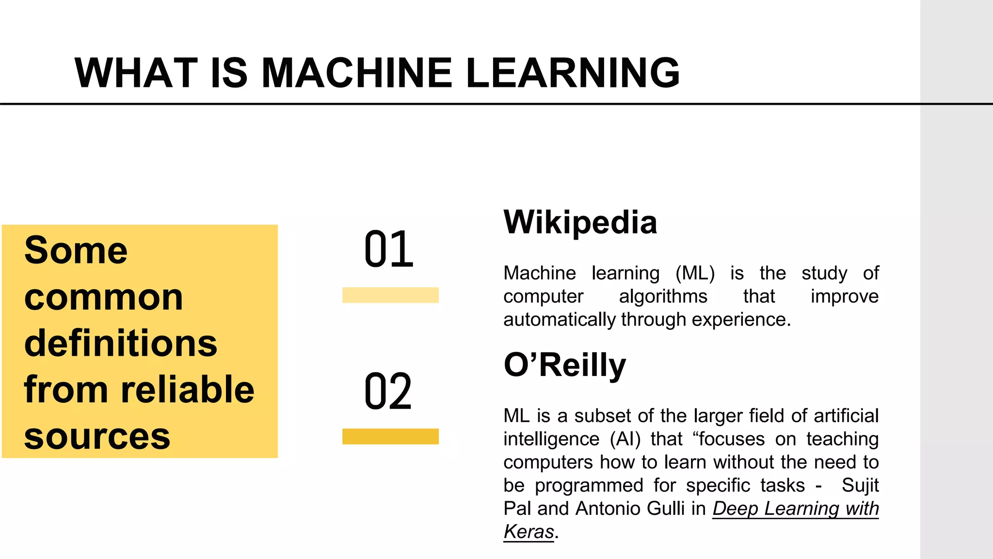 WHAT IS MACHINE LEARNING
Wikipedia
Machine learning (ML) is the study of
computer algorithms that improve
automatically through experience.
O’Reilly
ML is a subset of the larger field of artificial
intelligence (AI) that “focuses on teaching
computers how to learn without the need to
be programmed for specific tasks - Sujit
Pal and Antonio Gulli in Deep Learning with
Keras.
01
02
Some
common
definitions
from reliable
sources
 