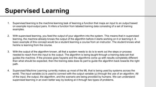 1. Supervised learning is the machine learning task of learning a function that maps an input to an output based
on example input-output pairs. It infers a function from labeled training data consisting of a set of training
examples.
2. With supervised learning, you feed the output of your algorithm into the system. This means that in supervised
learning, the machine already knows the output of the algorithm before it starts working on it or learning it. A
basic example of this concept would be a student learning a course from an instructor. The student knows what
he/she is learning from the course.
3. With the output of the algorithm known, all that a system needs to do is to work out the steps or process
needed to reach from the input to the output. The algorithm is being taught through a training data set that
guides the machine. If the process goes haywire and the algorithms come up with results completely different
than what should be expected, then the training data does its part to guide the algorithm back towards the right
path.
4. Supervised Machine Learning currently makes up most of the ML that is being used by systems across the
world. The input variable (x) is used to connect with the output variable (y) through the use of an algorithm. All
of the input, the output, the algorithm, and the scenario are being provided by humans. We can understand
supervised learning in an even better way by looking at it through two types of problems.
Supervised Learning
 