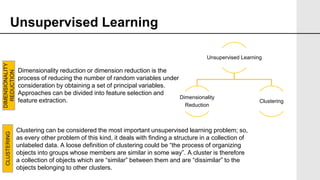Unsupervised Learning
Unsupervised Learning
Dimensionality
Reduction
Clustering
Dimensionality reduction or dimension reduction is the
process of reducing the number of random variables under
consideration by obtaining a set of principal variables.
Approaches can be divided into feature selection and
feature extraction.
Clustering can be considered the most important unsupervised learning problem; so,
as every other problem of this kind, it deals with finding a structure in a collection of
unlabeled data. A loose definition of clustering could be “the process of organizing
objects into groups whose members are similar in some way”. A cluster is therefore
a collection of objects which are “similar” between them and are “dissimilar” to the
objects belonging to other clusters.
DIMENSIONALITY
REDUCTION
CLUSTERING
 