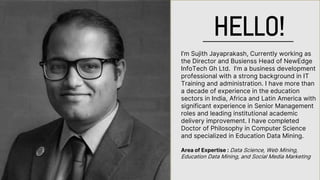 I’m Sujith Jayaprakash, Currently working as
the Director and Busienss Head of NewEdge
InfoTech Gh Ltd. I’m a business development
professional with a strong background in IT
Training and administration. I have more than
a decade of experience in the education
sectors in India, Africa and Latin America with
significant experience in Senior Management
roles and leading institutional academic
delivery improvement. I have completed
Doctor of Philosophy in Computer Science
and specialized in Education Data Mining.
Area of Expertise : Data Science, Web Mining,
Education Data Mining, and Social Media Marketing
HELLO!
 
