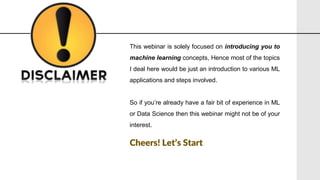 This webinar is solely focused on introducing you to
machine learning concepts, Hence most of the topics
I deal here would be just an introduction to various ML
applications and steps involved.
So if you’re already have a fair bit of experience in ML
or Data Science then this webinar might not be of your
interest.
Cheers! Let’s Start
 