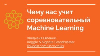 Чему нас учит
соревновательный
Machine Learning
Хведченя Евгений
Kaggle & Signate Grandmaster
linkedin.com/in/cvtalks
 