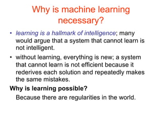Why is machine learning
necessary?
• learning is a hallmark of intelligence; many
would argue that a system that cannot learn is
not intelligent.
• without learning, everything is new; a system
that cannot learn is not efficient because it
rederives each solution and repeatedly makes
the same mistakes.
Why is learning possible?
Because there are regularities in the world.
 