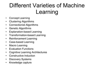 Different Varieties of Machine
Learning
• Concept Learning
• Clustering Algorithms
• Connectionist Algorithms
• Genetic Algorithms
• Explanation-based Learning
• Transformation-based Learning
• Reinforcement Learning
• Case-based Learning
• Macro Learning
• Evaluation Functions
• Cognitive Learning Architectures
• Constructive Induction
• Discovery Systems
• Knowledge capture
 