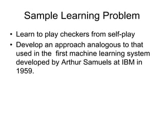 Sample Learning Problem
• Learn to play checkers from self-play
• Develop an approach analogous to that
used in the first machine learning system
developed by Arthur Samuels at IBM in
1959.
 
