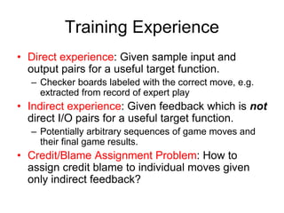Training Experience
• Direct experience: Given sample input and
output pairs for a useful target function.
– Checker boards labeled with the correct move, e.g.
extracted from record of expert play
• Indirect experience: Given feedback which is not
direct I/O pairs for a useful target function.
– Potentially arbitrary sequences of game moves and
their final game results.
• Credit/Blame Assignment Problem: How to
assign credit blame to individual moves given
only indirect feedback?
 