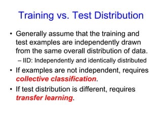 Training vs. Test Distribution
• Generally assume that the training and
test examples are independently drawn
from the same overall distribution of data.
– IID: Independently and identically distributed
• If examples are not independent, requires
collective classification.
• If test distribution is different, requires
transfer learning.
 