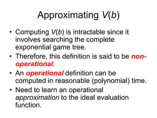 Approximating V(b)
• Computing V(b) is intractable since it
involves searching the complete
exponential game tree.
• Therefore, this definition is said to be non-
operational.
• An operational definition can be
computed in reasonable (polynomial) time.
• Need to learn an operational
approximation to the ideal evaluation
function.
 