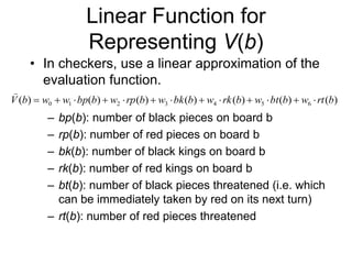 Linear Function for
Representing V(b)
• In checkers, use a linear approximation of the
evaluation function.
– bp(b): number of black pieces on board b
– rp(b): number of red pieces on board b
– bk(b): number of black kings on board b
– rk(b): number of red kings on board b
– bt(b): number of black pieces threatened (i.e. which
can be immediately taken by red on its next turn)
– rt(b): number of red pieces threatened
)
(
)
(
)
(
)
(
)
(
)
(
)
( 6
5
4
3
2
1
0 b
rt
w
b
bt
w
b
rk
w
b
bk
w
b
rp
w
b
bp
w
w
b
V 













 