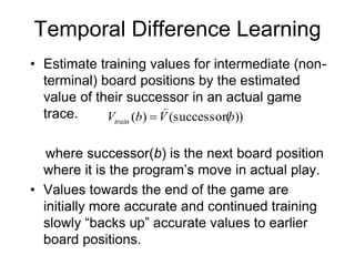 Temporal Difference Learning
• Estimate training values for intermediate (non-
terminal) board positions by the estimated
value of their successor in an actual game
trace.
where successor(b) is the next board position
where it is the program’s move in actual play.
• Values towards the end of the game are
initially more accurate and continued training
slowly “backs up” accurate values to earlier
board positions.
))
successor(
(
)
( b
V
b
Vtrain


 