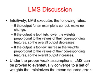 LMS Discussion
• Intuitively, LMS executes the following rules:
– If the output for an example is correct, make no
change.
– If the output is too high, lower the weights
proportional to the values of their corresponding
features, so the overall output decreases
– If the output is too low, increase the weights
proportional to the values of their corresponding
features, so the overall output increases.
• Under the proper weak assumptions, LMS can
be proven to eventetually converge to a set of
weights that minimizes the mean squared error.
 