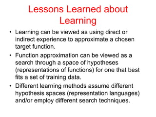 Lessons Learned about
Learning
• Learning can be viewed as using direct or
indirect experience to approximate a chosen
target function.
• Function approximation can be viewed as a
search through a space of hypotheses
(representations of functions) for one that best
fits a set of training data.
• Different learning methods assume different
hypothesis spaces (representation languages)
and/or employ different search techniques.
 