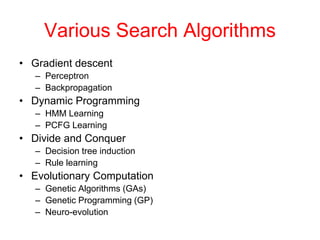 Various Search Algorithms
• Gradient descent
– Perceptron
– Backpropagation
• Dynamic Programming
– HMM Learning
– PCFG Learning
• Divide and Conquer
– Decision tree induction
– Rule learning
• Evolutionary Computation
– Genetic Algorithms (GAs)
– Genetic Programming (GP)
– Neuro-evolution
 