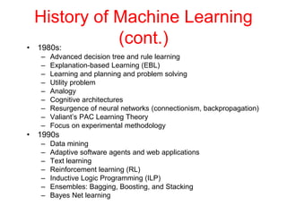 History of Machine Learning
(cont.)
• 1980s:
– Advanced decision tree and rule learning
– Explanation-based Learning (EBL)
– Learning and planning and problem solving
– Utility problem
– Analogy
– Cognitive architectures
– Resurgence of neural networks (connectionism, backpropagation)
– Valiant’s PAC Learning Theory
– Focus on experimental methodology
• 1990s
– Data mining
– Adaptive software agents and web applications
– Text learning
– Reinforcement learning (RL)
– Inductive Logic Programming (ILP)
– Ensembles: Bagging, Boosting, and Stacking
– Bayes Net learning
 