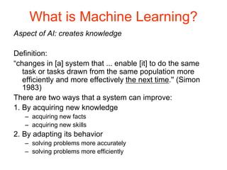 What is Machine Learning?
Aspect of AI: creates knowledge
Definition:
“changes in [a] system that ... enable [it] to do the same
task or tasks drawn from the same population more
efficiently and more effectively the next time.'' (Simon
1983)
There are two ways that a system can improve:
1. By acquiring new knowledge
– acquiring new facts
– acquiring new skills
2. By adapting its behavior
– solving problems more accurately
– solving problems more efficiently
 