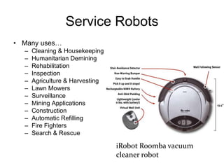 Service Robots
• Many uses…
– Cleaning & Housekeeping
– Humanitarian Demining
– Rehabilitation
– Inspection
– Agriculture & Harvesting
– Lawn Mowers
– Surveillance
– Mining Applications
– Construction
– Automatic Refilling
– Fire Fighters
– Search & Rescue
iRobot Roomba vacuum
cleaner robot
 