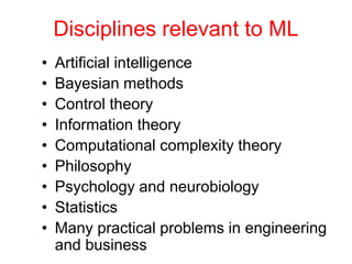 Disciplines relevant to ML
• Artificial intelligence
• Bayesian methods
• Control theory
• Information theory
• Computational complexity theory
• Philosophy
• Psychology and neurobiology
• Statistics
• Many practical problems in engineering
and business
 