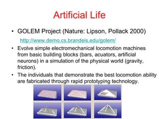 Artificial Life
• GOLEM Project (Nature: Lipson, Pollack 2000)
http://www.demo.cs.brandeis.edu/golem/
• Evolve simple electromechanical locomotion machines
from basic building blocks (bars, acuators, artificial
neurons) in a simulation of the physical world (gravity,
friction).
• The individuals that demonstrate the best locomotion ability
are fabricated through rapid prototyping technology.
 
