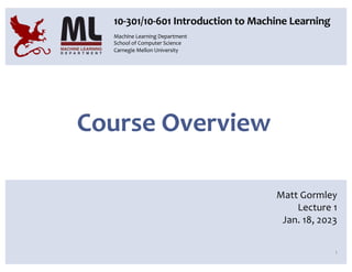 Course Overview
1
10-301/10-601 Introduction to Machine Learning
Matt Gormley
Lecture 1
Jan. 18, 2023
Machine Learning Department
School of Computer Science
Carnegie Mellon University
 