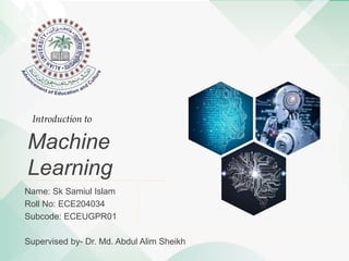 Machine
Learning
Name: Sk Samiul Islam
Roll No: ECE204034
Subcode: ECEUGPR01
Supervised by- Dr. Md. Abdul Alim Sheikh
Introduction to
 