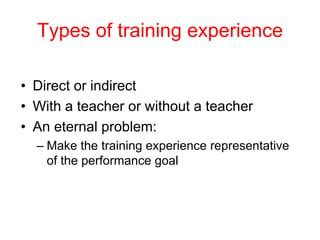 Types of training experience
• Direct or indirect
• With a teacher or without a teacher
• An eternal problem:
– Make the training experience representative
of the performance goal
 