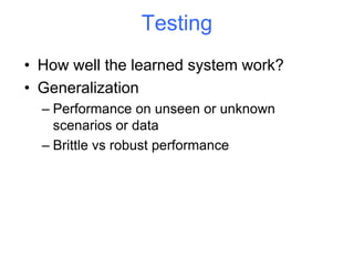 Testing
• How well the learned system work?
• Generalization
– Performance on unseen or unknown
scenarios or data
– Brittle vs robust performance
 