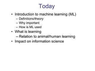 Today
• Introduction to machine learning (ML)
– Definitions/theory
– Why important
– How is ML used
• What is learning
– Relation to animal/human learning
• Impact on information science
 