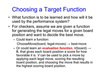 Choosing a Target Function
• What function is to be learned and how will it be
used by the performance system?
• For checkers, assume we are given a function
for generating the legal moves for a given board
position and want to decide the best move.
– Could learn a function:
ChooseMove(board, legal-moves) → best-move
– Or could learn an evaluation function, V(board) →
R, that gives each board position a score for how
favorable it is. V can be used to pick a move by
applying each legal move, scoring the resulting
board position, and choosing the move that results in
the highest scoring board position.
 