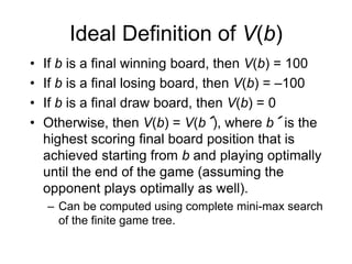 Ideal Definition of V(b)
• If b is a final winning board, then V(b) = 100
• If b is a final losing board, then V(b) = –100
• If b is a final draw board, then V(b) = 0
• Otherwise, then V(b) = V(b´), where b´ is the
highest scoring final board position that is
achieved starting from b and playing optimally
until the end of the game (assuming the
opponent plays optimally as well).
– Can be computed using complete mini-max search
of the finite game tree.
 