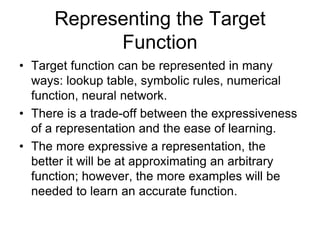 Representing the Target
Function
• Target function can be represented in many
ways: lookup table, symbolic rules, numerical
function, neural network.
• There is a trade-off between the expressiveness
of a representation and the ease of learning.
• The more expressive a representation, the
better it will be at approximating an arbitrary
function; however, the more examples will be
needed to learn an accurate function.
 