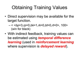 Obtaining Training Values
• Direct supervision may be available for the
target function.
– < <bp=3,rp=0,bk=1,rk=0,bt=0,rt=0>, 100>
(win for black)
• With indirect feedback, training values can
be estimated using temporal difference
learning (used in reinforcement learning
where supervision is delayed reward).
 