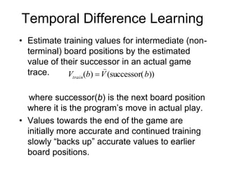 Temporal Difference Learning
• Estimate training values for intermediate (non-
terminal) board positions by the estimated
value of their successor in an actual game
trace.
where successor(b) is the next board position
where it is the program’s move in actual play.
• Values towards the end of the game are
initially more accurate and continued training
slowly “backs up” accurate values to earlier
board positions.
))
successor(
(
)
( b
V
b
Vtrain


 