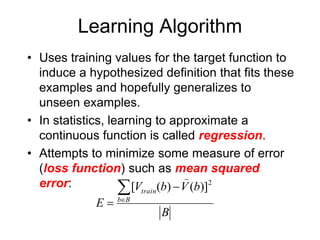Learning Algorithm
• Uses training values for the target function to
induce a hypothesized definition that fits these
examples and hopefully generalizes to
unseen examples.
• In statistics, learning to approximate a
continuous function is called regression.
• Attempts to minimize some measure of error
(loss function) such as mean squared
error:
B
b
V
b
V
E B
b
train




2
)]
(
)
(
[

 