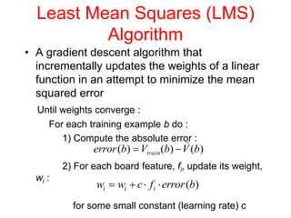 Least Mean Squares (LMS)
Algorithm
• A gradient descent algorithm that
incrementally updates the weights of a linear
function in an attempt to minimize the mean
squared error
Until weights converge :
For each training example b do :
1) Compute the absolute error :
2) For each board feature, fi, update its weight,
wi :
for some small constant (learning rate) c
)
(
)
(
)
( b
V
b
V
b
error train



)
(b
error
f
c
w
w i
i
i 



 