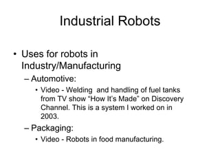 Industrial Robots
• Uses for robots in
Industry/Manufacturing
– Automotive:
• Video - Welding and handling of fuel tanks
from TV show “How It’s Made” on Discovery
Channel. This is a system I worked on in
2003.
– Packaging:
• Video - Robots in food manufacturing.
 