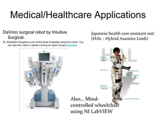 Medical/Healthcare Applications
DaVinci surgical robot by Intuitive
Surgical.
St. Elizabeth Hospital is one of the local hospitals using this robot. You
can see this robot in person during an open house (website).
Japanese health care assistant suit
(HAL - Hybrid Assistive Limb)
Also… Mind-
controlled wheelchair
using NI LabVIEW
 