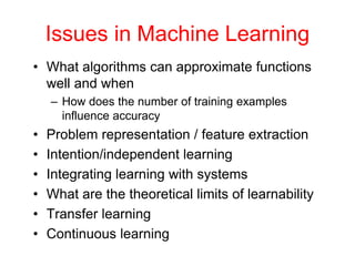 Issues in Machine Learning
• What algorithms can approximate functions
well and when
– How does the number of training examples
influence accuracy
• Problem representation / feature extraction
• Intention/independent learning
• Integrating learning with systems
• What are the theoretical limits of learnability
• Transfer learning
• Continuous learning
 