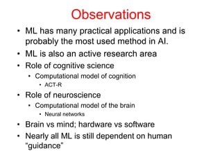 Observations
• ML has many practical applications and is
probably the most used method in AI.
• ML is also an active research area
• Role of cognitive science
• Computational model of cognition
• ACT-R
• Role of neuroscience
• Computational model of the brain
• Neural networks
• Brain vs mind; hardware vs software
• Nearly all ML is still dependent on human
“guidance”
 