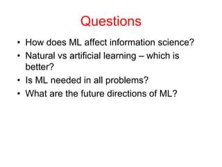 Questions
• How does ML affect information science?
• Natural vs artificial learning – which is
better?
• Is ML needed in all problems?
• What are the future directions of ML?
 