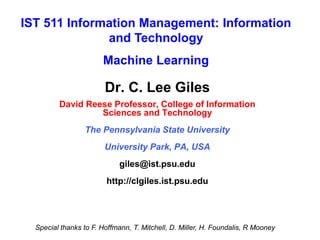 Dr. C. Lee Giles
David Reese Professor, College of Information
Sciences and Technology
The Pennsylvania State University
University Park, PA, USA
giles@ist.psu.edu
http://clgiles.ist.psu.edu
IST 511 Information Management: Information
and Technology
Machine Learning
Special thanks to F. Hoffmann, T. Mitchell, D. Miller, H. Foundalis, R Mooney
 