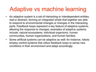 Adaptive vs machine learning
• An adaptive system is a set of interacting or interdependent entities,
real or abstract, forming an integrated whole that together are able
to respond to environmental changes or changes in the interacting
parts. Feedback loops represent a key feature of adaptive systems,
allowing the response to changes; examples of adaptive systems
include: natural ecosystems, individual organisms, human
communities, human organizations, and human families.
• Some artificial systems can be adaptive as well; for instance, robots
employ control systems that utilize feedback loops to sense new
conditions in their environment and adapt accordingly.
 